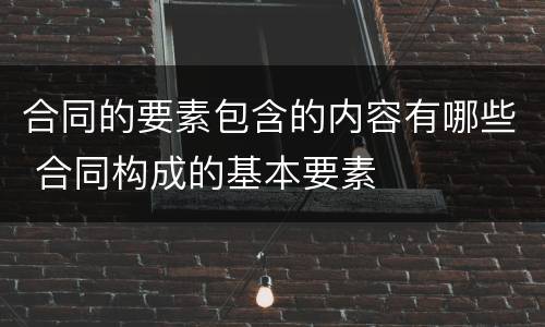 合同的要素包含的内容有哪些 合同构成的基本要素