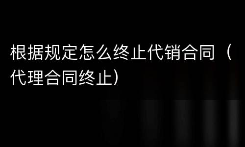 根据规定怎么终止代销合同（代理合同终止）