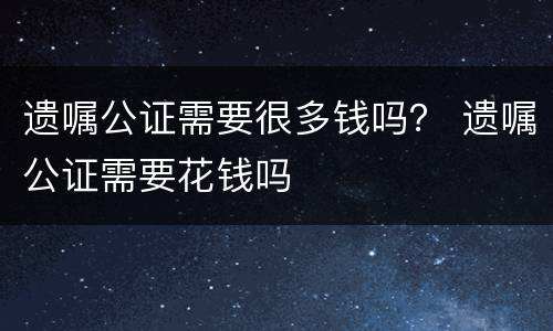 遗嘱公证需要很多钱吗？ 遗嘱公证需要花钱吗