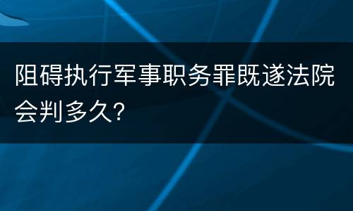 阻碍执行军事职务罪既遂法院会判多久？