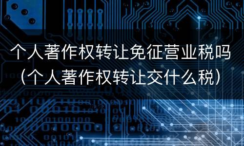 个人著作权转让免征营业税吗（个人著作权转让交什么税）