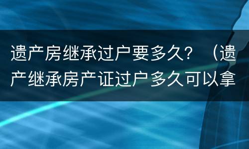 遗产房继承过户要多久？（遗产继承房产证过户多久可以拿到）