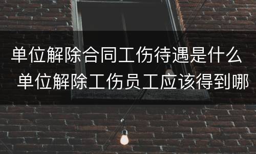 单位解除合同工伤待遇是什么 单位解除工伤员工应该得到哪些赔偿