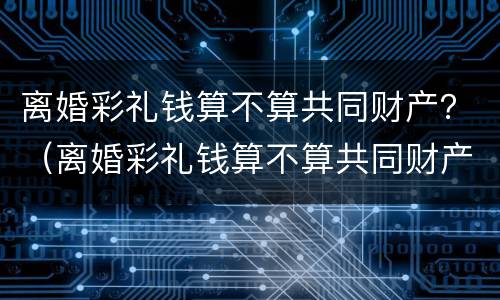 离婚彩礼钱算不算共同财产？（离婚彩礼钱算不算共同财产）
