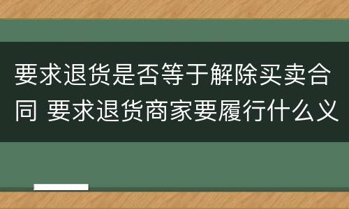 要求退货是否等于解除买卖合同 要求退货商家要履行什么义务