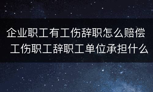 企业职工有工伤辞职怎么赔偿 工伤职工辞职工单位承担什么
