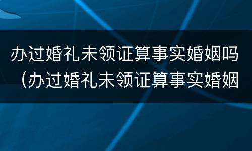 办过婚礼未领证算事实婚姻吗（办过婚礼未领证算事实婚姻吗女）