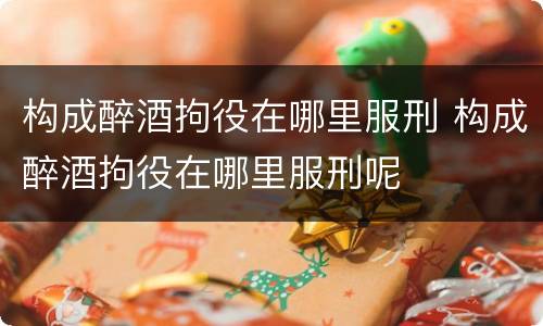 构成醉酒拘役在哪里服刑 构成醉酒拘役在哪里服刑呢