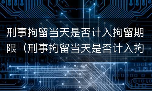 刑事拘留当天是否计入拘留期限（刑事拘留当天是否计入拘留期限呢）