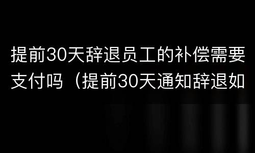 提前30天辞退员工的补偿需要支付吗（提前30天通知辞退如何赔偿）