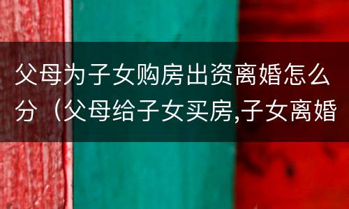 父母为子女购房出资离婚怎么分（父母给子女买房,子女离婚,房子属于谁）