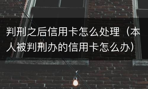 判刑之后信用卡怎么处理（本人被判刑办的信用卡怎么办）