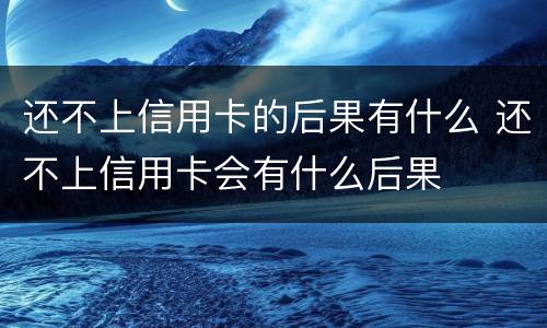 还不上信用卡的后果有什么 还不上信用卡会有什么后果