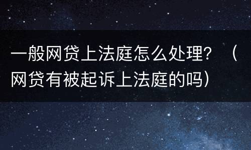 一般网贷上法庭怎么处理？（网贷有被起诉上法庭的吗）