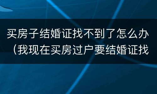 买房子结婚证找不到了怎么办（我现在买房过户要结婚证找不到怎么办）