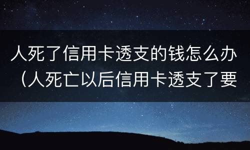 人死了信用卡透支的钱怎么办（人死亡以后信用卡透支了要还吗）