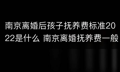南京离婚后孩子抚养费标准2022是什么 南京离婚抚养费一般多少