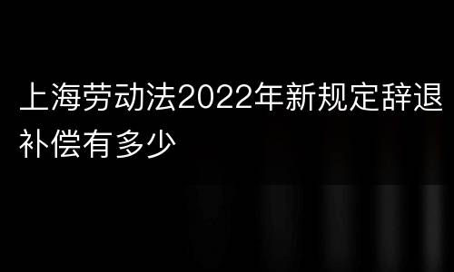 上海劳动法2022年新规定辞退补偿有多少