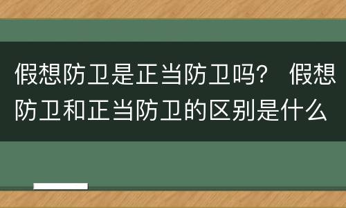 假想防卫是正当防卫吗？ 假想防卫和正当防卫的区别是什么