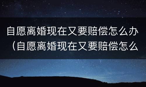 自愿离婚现在又要赔偿怎么办（自愿离婚现在又要赔偿怎么办呢）