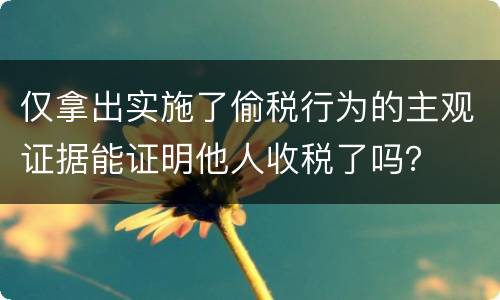 仅拿出实施了偷税行为的主观证据能证明他人收税了吗？