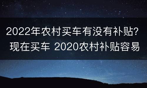2022年农村买车有没有补贴？ 现在买车 2020农村补贴容易拿到吗