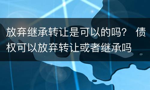 放弃继承转让是可以的吗？ 债权可以放弃转让或者继承吗