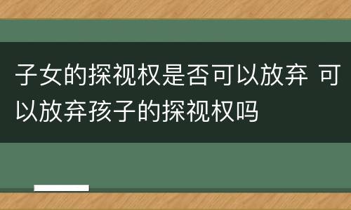 子女的探视权是否可以放弃 可以放弃孩子的探视权吗