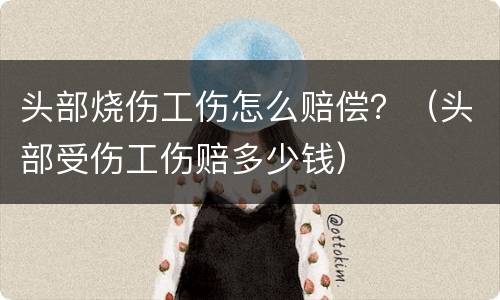 头部烧伤工伤怎么赔偿？（头部受伤工伤赔多少钱）