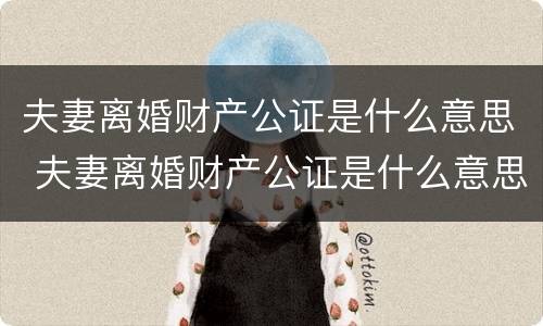 夫妻离婚财产公证是什么意思 夫妻离婚财产公证是什么意思啊
