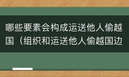 哪些要素会构成运送他人偷越国（组织和运送他人偷越国边境区别）