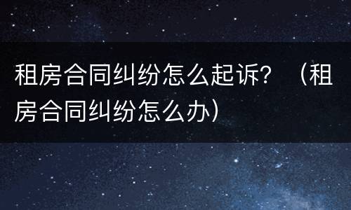租房合同纠纷怎么起诉？（租房合同纠纷怎么办）