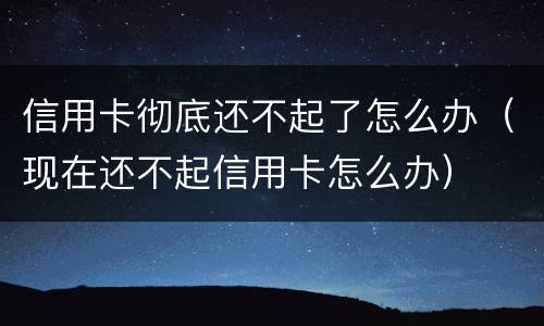 信用卡彻底还不起了怎么办（现在还不起信用卡怎么办）