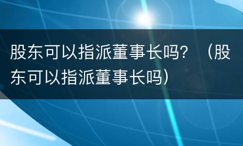 股东可以指派董事长吗？（股东可以指派董事长吗）