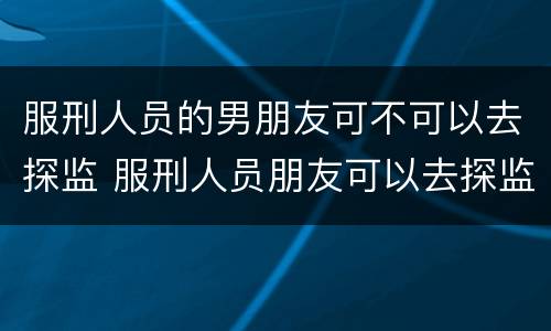 服刑人员的男朋友可不可以去探监 服刑人员朋友可以去探监吗