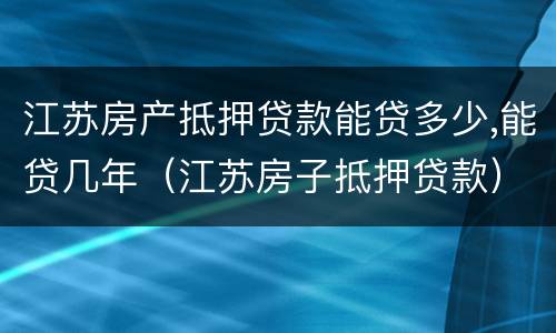江苏房产抵押贷款能贷多少,能贷几年（江苏房子抵押贷款）