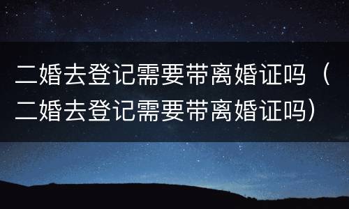 二婚去登记需要带离婚证吗（二婚去登记需要带离婚证吗）
