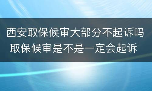 西安取保候审大部分不起诉吗 取保候审是不是一定会起诉