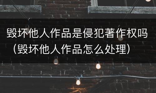 毁坏他人作品是侵犯著作权吗（毁坏他人作品怎么处理）