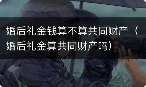 婚后礼金钱算不算共同财产（婚后礼金算共同财产吗）