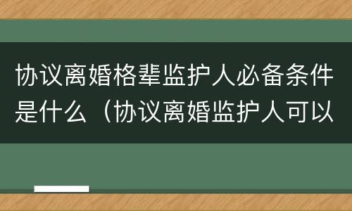 协议离婚格辈监护人必备条件是什么（协议离婚监护人可以变更吗）
