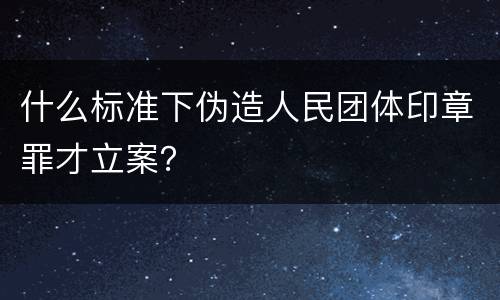 什么标准下伪造人民团体印章罪才立案？