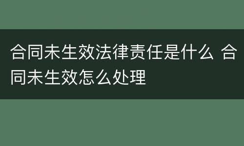 合同未生效法律责任是什么 合同未生效怎么处理