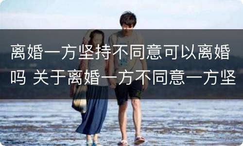 离婚一方坚持不同意可以离婚吗 关于离婚一方不同意一方坚持离婚