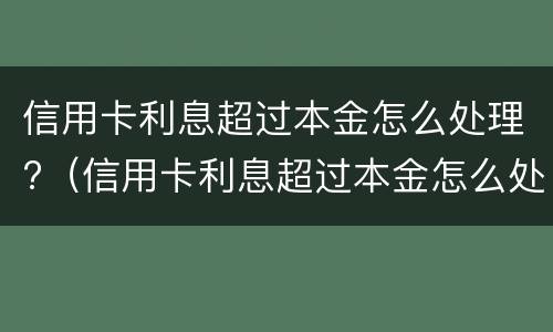 信用卡利息超过本金怎么处理?（信用卡利息超过本金怎么处理2021）