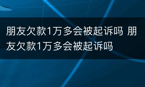 朋友欠款1万多会被起诉吗 朋友欠款1万多会被起诉吗