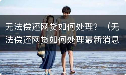 无法偿还网贷如何处理？（无法偿还网贷如何处理最新消息）