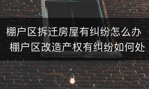 棚户区拆迁房屋有纠纷怎么办 棚户区改造产权有纠纷如何处理