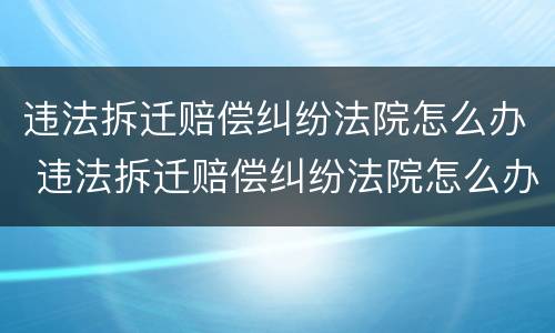 违法拆迁赔偿纠纷法院怎么办 违法拆迁赔偿纠纷法院怎么办理