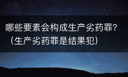 哪些要素会构成生产劣药罪？（生产劣药罪是结果犯）